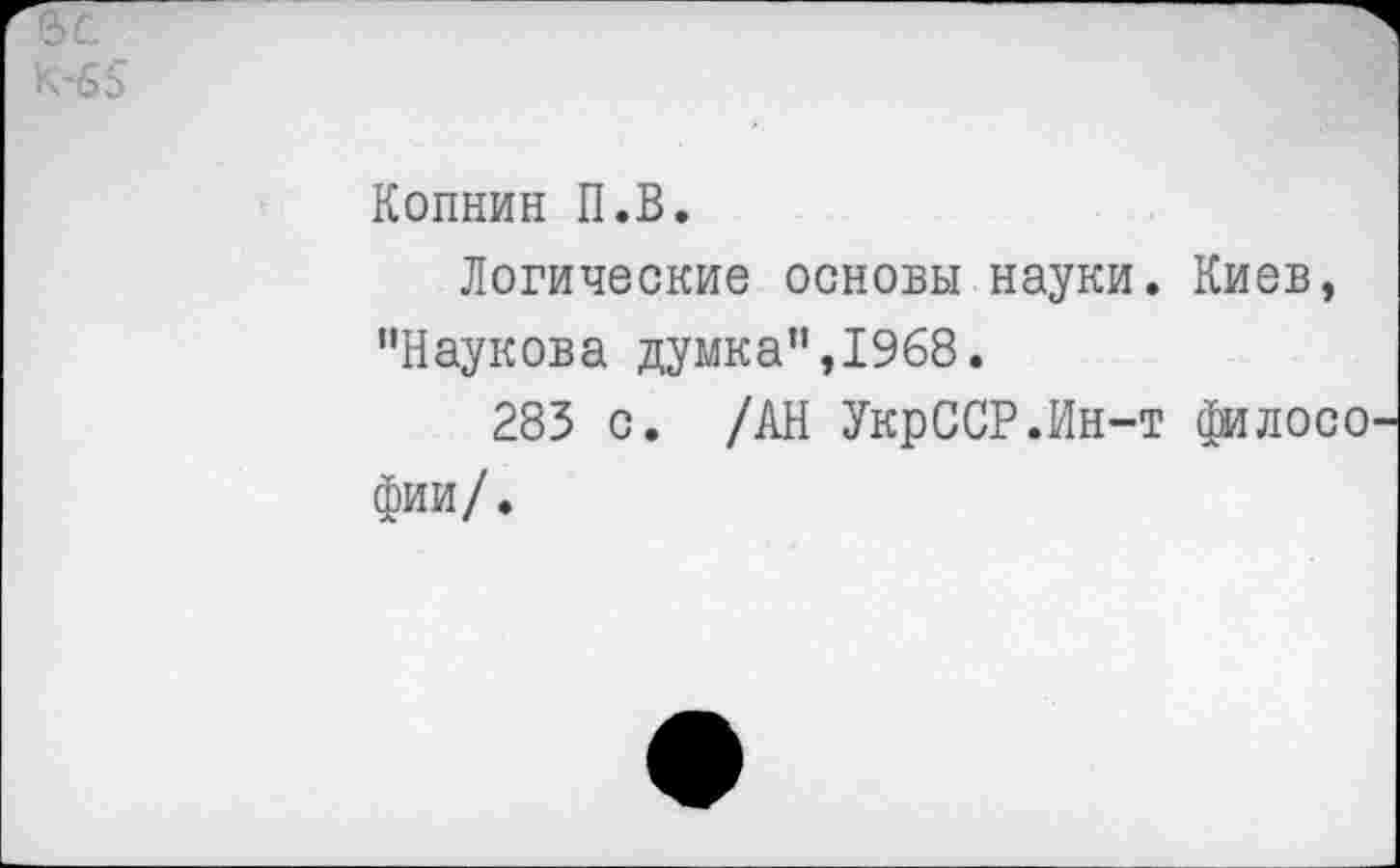 ﻿К-65
Копнин П.В.
Логические основы науки. Киев, "Наукова думка”,1968.
283 с. /АН УкрССР.Ин-т филосо фии/.